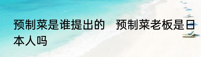 预制菜是谁提出的   预制菜老板是日本人吗
