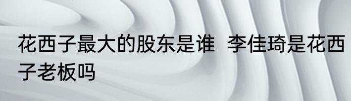 花西子最大的股东是谁  李佳琦是花西子老板吗