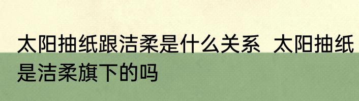 太阳抽纸跟洁柔是什么关系  太阳抽纸是洁柔旗下的吗