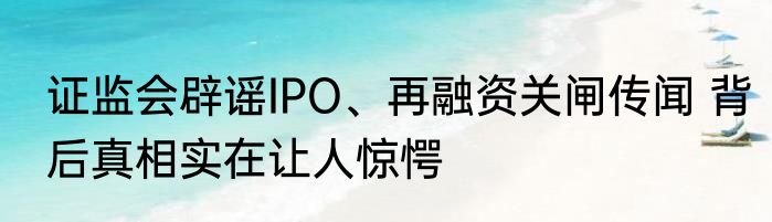 证监会辟谣IPO、再融资关闸传闻 背后真相实在让人惊愕