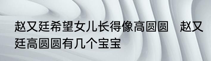 赵又廷希望女儿长得像高圆圆   赵又廷高圆圆有几个宝宝