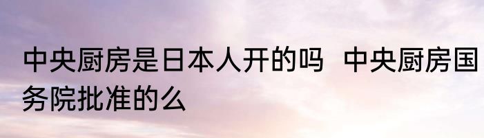 中央厨房是日本人开的吗  中央厨房国务院批准的么