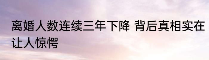 离婚人数连续三年下降 背后真相实在让人惊愕