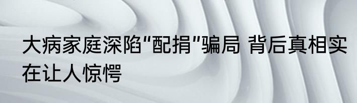 大病家庭深陷“配捐”骗局 背后真相实在让人惊愕