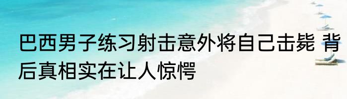 巴西男子练习射击意外将自己击毙 背后真相实在让人惊愕