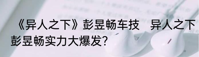  《异人之下》彭昱畅车技   异人之下彭昱畅实力大爆发？
