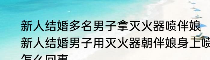 新人结婚多名男子拿灭火器喷伴娘  新人结婚男子用灭火器朝伴娘身上喷怎么回事