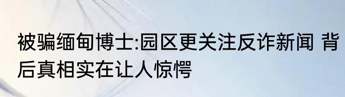 被骗缅甸博士:园区更关注反诈新闻 背后真相实在让人惊愕