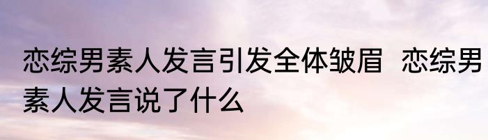 恋综男素人发言引发全体皱眉  	恋综男素人发言说了什么