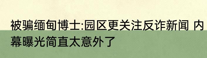 被骗缅甸博士:园区更关注反诈新闻 内幕曝光简直太意外了