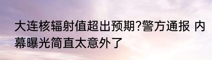 大连核辐射值超出预期?警方通报 内幕曝光简直太意外了