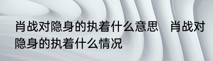 肖战对隐身的执着什么意思   肖战对隐身的执着什么情况