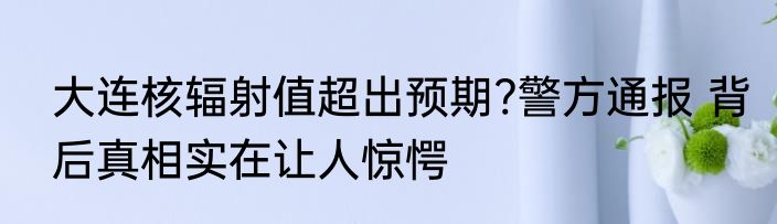 大连核辐射值超出预期?警方通报 背后真相实在让人惊愕