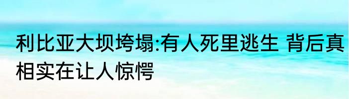 利比亚大坝垮塌:有人死里逃生 背后真相实在让人惊愕