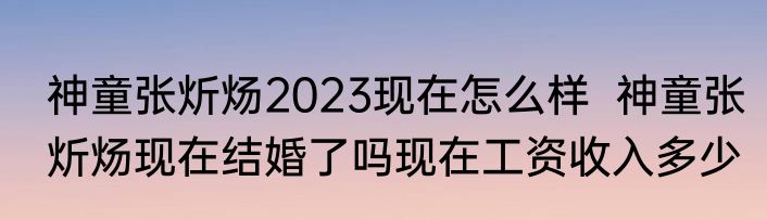 神童张炘炀2023现在怎么样  神童张炘炀现在结婚了吗现在工资收入多少