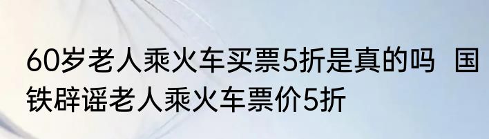 60岁老人乘火车买票5折是真的吗  国铁辟谣老人乘火车票价5折