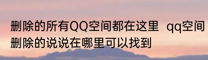 删除的所有QQ空间都在这里  qq空间删除的说说在哪里可以找到