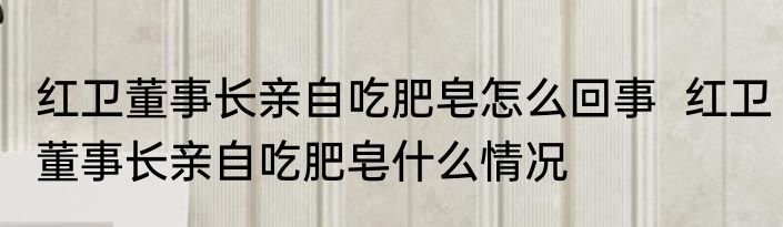 红卫董事长亲自吃肥皂怎么回事  红卫董事长亲自吃肥皂什么情况 