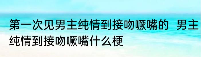 第一次见男主纯情到接吻噘嘴的  男主纯情到接吻噘嘴什么梗