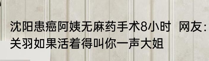 沈阳患癌阿姨无麻药手术8小时  网友：关羽如果活着得叫你一声大姐