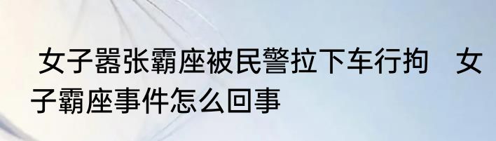  女子嚣张霸座被民警拉下车行拘   女子霸座事件怎么回事