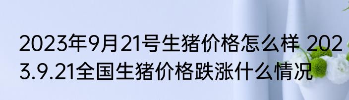 2023年9月21号生猪价格怎么样 2023.9.21全国生猪价格跌涨什么情况