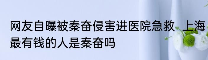 网友自曝被秦奋侵害进医院急救  上海最有钱的人是秦奋吗