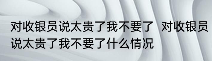 对收银员说太贵了我不要了  	对收银员说太贵了我不要了什么情况
