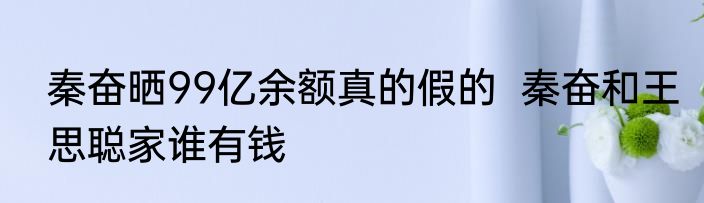 秦奋晒99亿余额真的假的  秦奋和王思聪家谁有钱