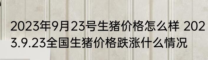 2023年9月23号生猪价格怎么样 2023.9.23全国生猪价格跌涨什么情况