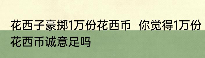 花西子豪掷1万份花西币  你觉得1万份花西币诚意足吗