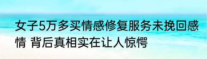 女子5万多买情感修复服务未挽回感情 背后真相实在让人惊愕