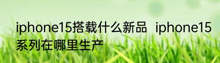 iphone15搭载什么新品  iphone15系列在哪里生产