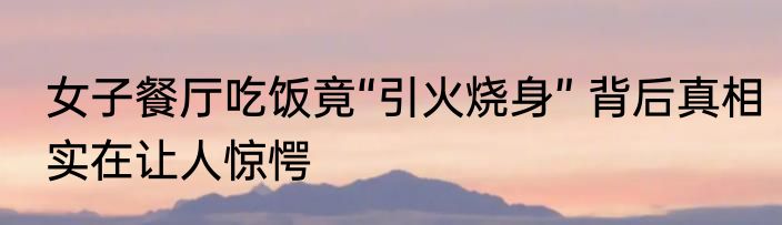 女子餐厅吃饭竟“引火烧身” 背后真相实在让人惊愕