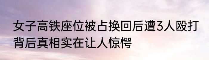 女子高铁座位被占换回后遭3人殴打 背后真相实在让人惊愕
