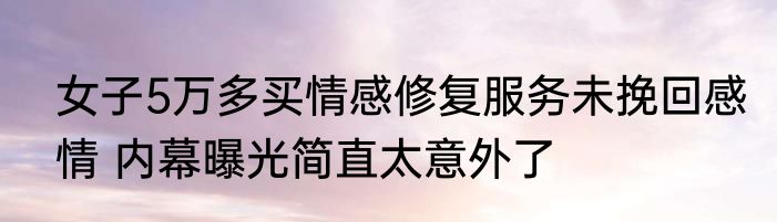 女子5万多买情感修复服务未挽回感情 内幕曝光简直太意外了