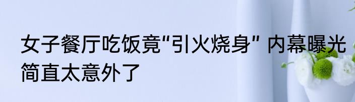 女子餐厅吃饭竟“引火烧身” 内幕曝光简直太意外了