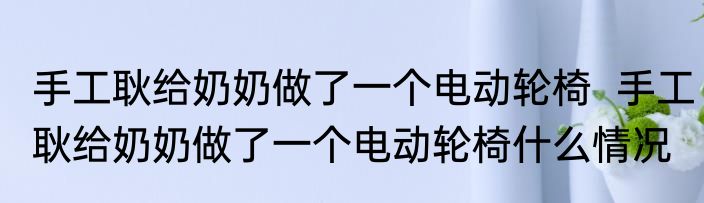手工耿给奶奶做了一个电动轮椅  手工耿给奶奶做了一个电动轮椅什么情况