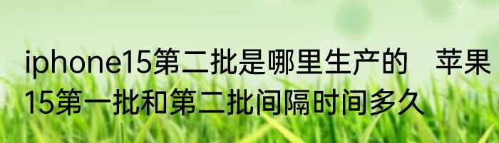 iphone15第二批是哪里生产的   苹果15第一批和第二批间隔时间多久