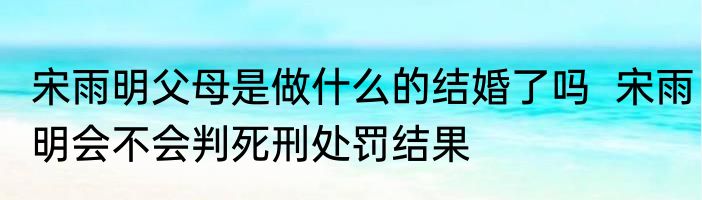 宋雨明父母是做什么的结婚了吗  宋雨明会不会判死刑处罚结果