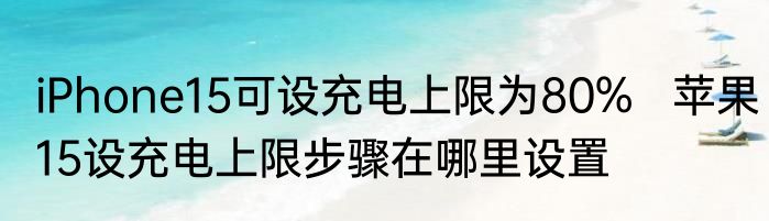 iPhone15可设充电上限为80%   苹果15设充电上限步骤在哪里设置
