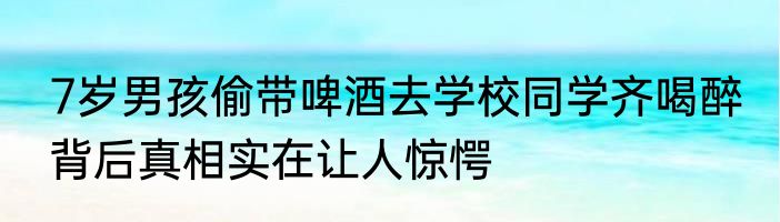 7岁男孩偷带啤酒去学校同学齐喝醉 背后真相实在让人惊愕