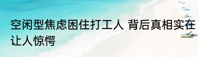 空闲型焦虑困住打工人 背后真相实在让人惊愕