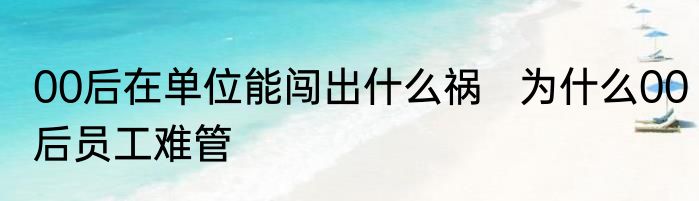 00后在单位能闯出什么祸   为什么00后员工难管