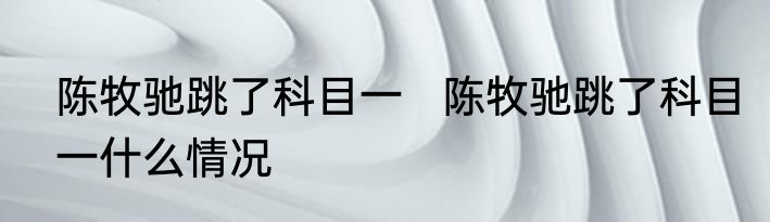 陈牧驰跳了科目一   陈牧驰跳了科目一什么情况