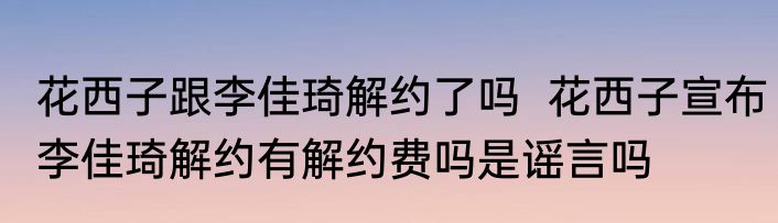 花西子跟李佳琦解约了吗  花西子宣布李佳琦解约有解约费吗是谣言吗 