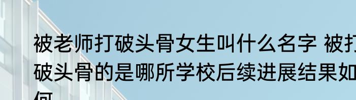 被老师打破头骨女生叫什么名字 被打破头骨的是哪所学校后续进展结果如何
