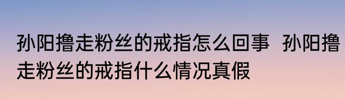 孙阳撸走粉丝的戒指怎么回事  孙阳撸走粉丝的戒指什么情况真假