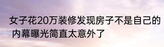女子花20万装修发现房子不是自己的 内幕曝光简直太意外了