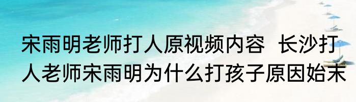 宋雨明老师打人原视频内容  长沙打人老师宋雨明为什么打孩子原因始末